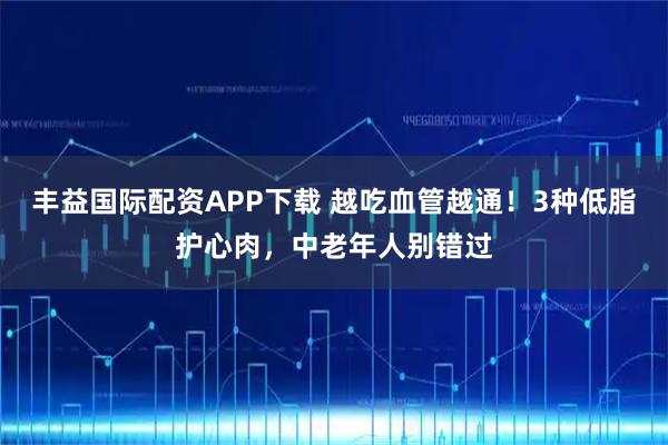 丰益国际配资APP下载 越吃血管越通！3种低脂护心肉，中老年人别错过