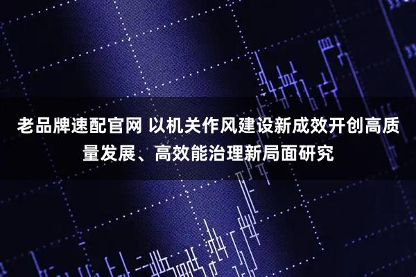 老品牌速配官网 以机关作风建设新成效开创高质量发展、高效能治理新局面研究