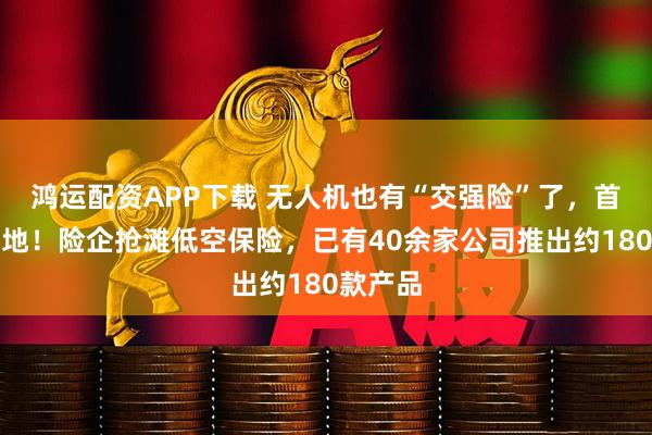 鸿运配资APP下载 无人机也有“交强险”了，首单已落地！险企抢滩低空保险，已有40余家公司推出约180款产品