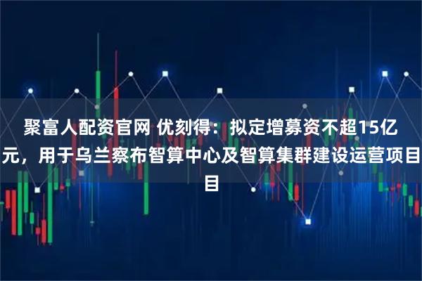 聚富人配资官网 优刻得：拟定增募资不超15亿元，用于乌兰察布智算中心及智算集群建设运营项目