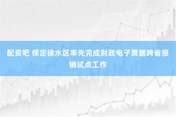 配资吧 保定徐水区率先完成财政电子票据跨省报销试点工作