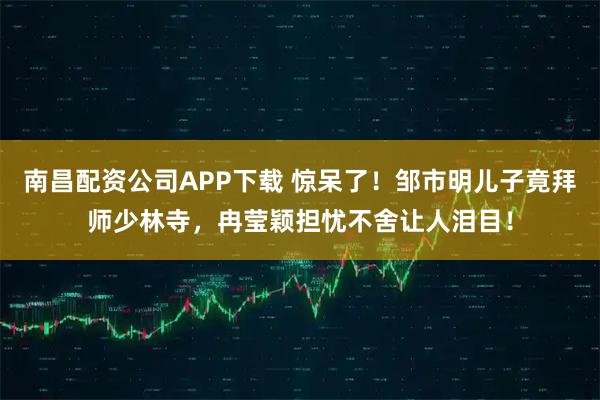 南昌配资公司APP下载 惊呆了！邹市明儿子竟拜师少林寺，冉莹颖担忧不舍让人泪目！