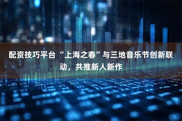 配资技巧平台 “上海之春”与三地音乐节创新联动，共推新人新作