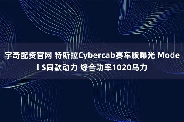 宇奇配资官网 特斯拉Cybercab赛车版曝光 Model S同款动力 综合功率1020马力